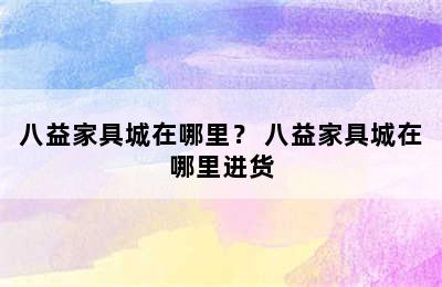 八益家具城在哪里？ 八益家具城在哪里进货